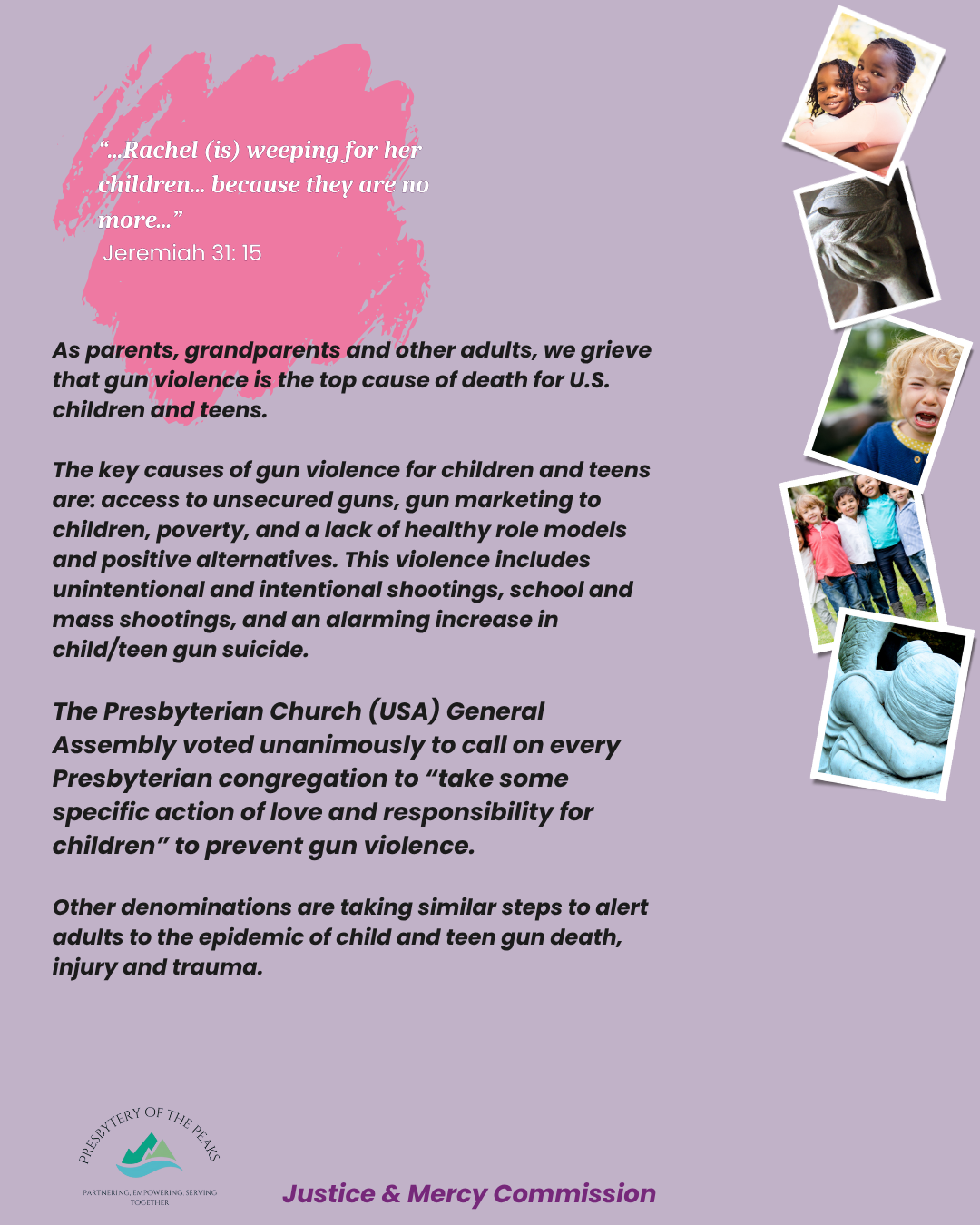 “...Rachel (is) weeping for her children... because they are no more...”<br />
 Jeremiah 31: 15<br />
As parents, grandparents and other adults, we grieve that gun violence is the top cause of death for U.S. children and teens.</p>
<p>The key causes of gun violence for children and teens are: access to unsecured guns, gun marketing to children, poverty, and a lack of healthy role models and positive alternatives. This violence includes unintentional and intentional shootings, school and mass shootings, and an alarming increase in child/teen gun suicide.</p>
<p>The Presbyterian Church (USA) General Assembly voted unanimously to call on every Presbyterian congregation to “take some specific action of love and responsibility for children” to prevent gun violence. </p>
<p>Other denominations are taking similar steps to alert adults to the epidemic of child and teen gun death, injury and trauma.